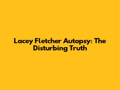Lacey Fletcher Autopsy: The Disturbing Truth