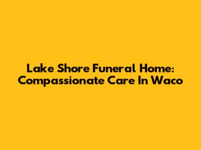 Lake Shore Funeral Home: Compassionate Care In Waco