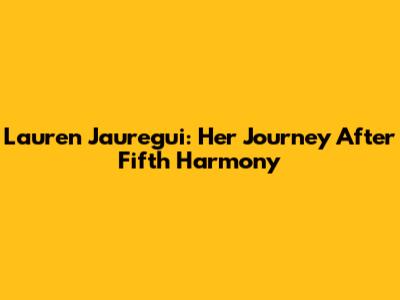 Lauren Jauregui: Her Journey After Fifth Harmony