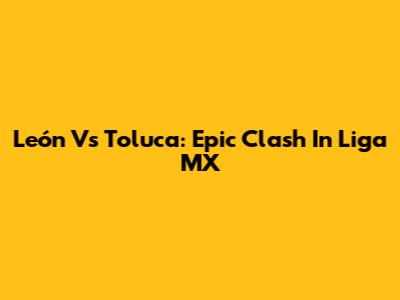 León Vs Toluca: Epic Clash In Liga MX