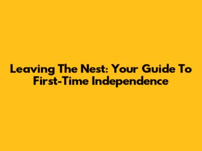 Leaving The Nest: Your Guide To First-Time Independence