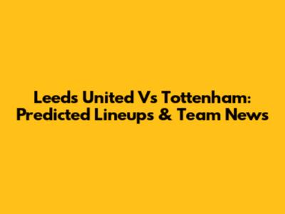 Leeds United Vs Tottenham: Predicted Lineups & Team News
