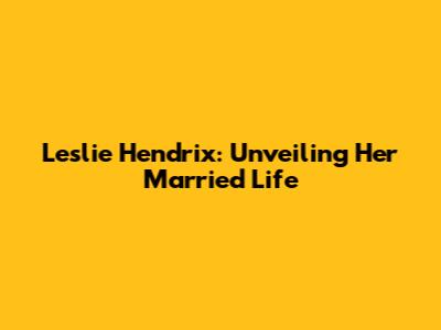 Leslie Hendrix: Unveiling Her Married Life