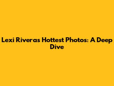 Lexi Rivera's Hottest Photos: A Deep Dive