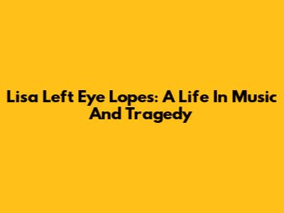 Lisa 'Left Eye' Lopes: A Life In Music And Tragedy