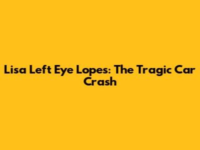 Lisa 'Left Eye' Lopes: The Tragic Car Crash