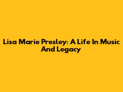 Lisa Marie Presley: A Life In Music And Legacy