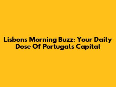 Lisbon's Morning Buzz: Your Daily Dose Of Portugal's Capital
