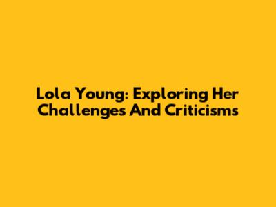 Lola Young: Exploring Her Challenges And Criticisms