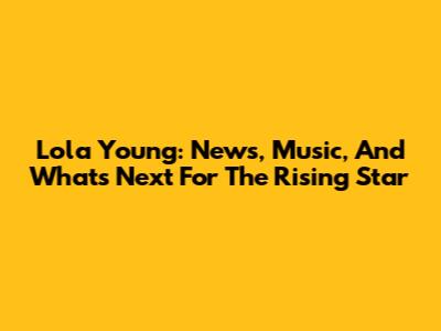 Lola Young: News, Music, And What's Next For The Rising Star