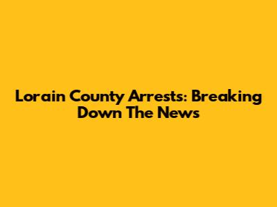Lorain County Arrests: Breaking Down The News