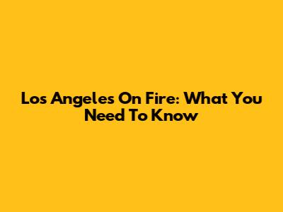 Los Angeles On Fire: What You Need To Know