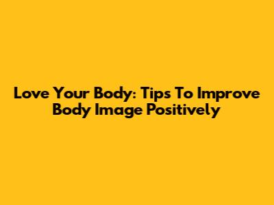 Love Your Body: Tips To Improve Body Image Positively