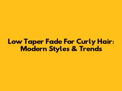 Low Taper Fade For Curly Hair: Modern Styles & Trends
