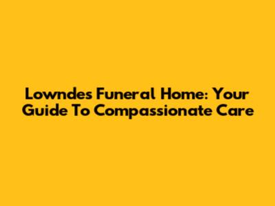 Lowndes Funeral Home: Your Guide To Compassionate Care