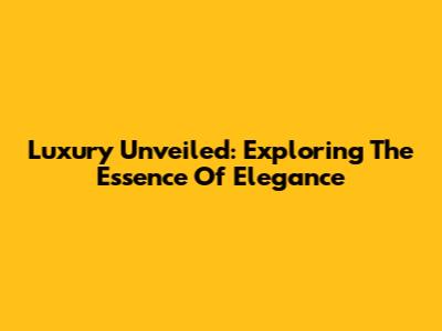 Luxury Unveiled: Exploring The Essence Of Elegance