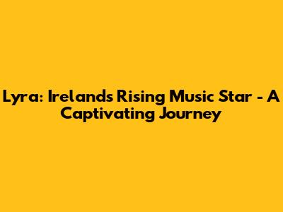 Lyra: Ireland's Rising Music Star - A Captivating Journey
