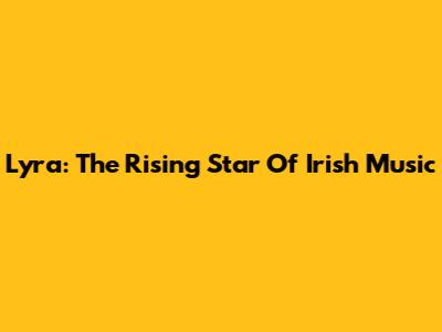 Lyra: The Rising Star Of Irish Music