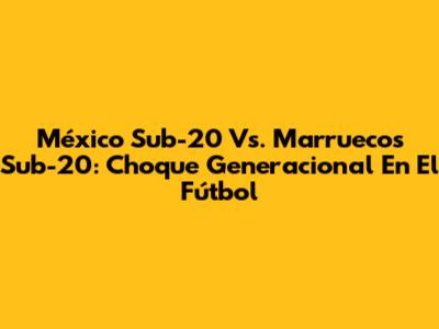 México Sub-20 Vs. Marruecos Sub-20: Choque Generacional En El Fútbol