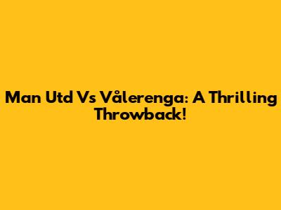 Man Utd Vs Vålerenga: A Thrilling Throwback!