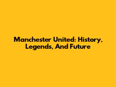 Manchester United: History, Legends, And Future