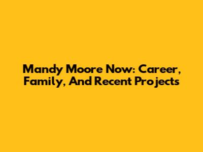 Mandy Moore Now: Career, Family, And Recent Projects