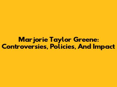 Marjorie Taylor Greene: Controversies, Policies, And Impact