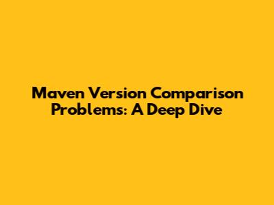 Maven Version Comparison Problems: A Deep Dive