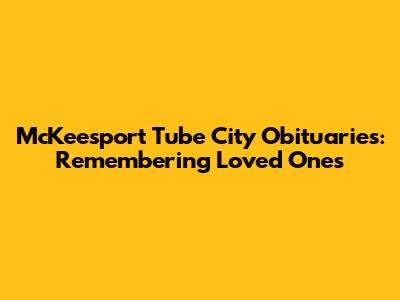 McKeesport Tube City Obituaries: Remembering Loved Ones