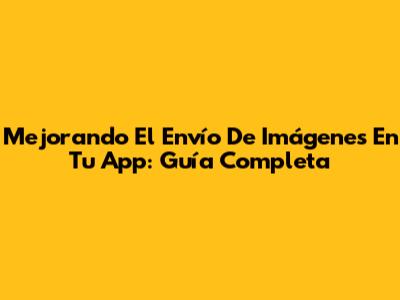 Mejorando El Envío De Imágenes En Tu App: Guía Completa
