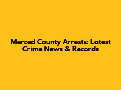 Merced County Arrests: Latest Crime News & Records
