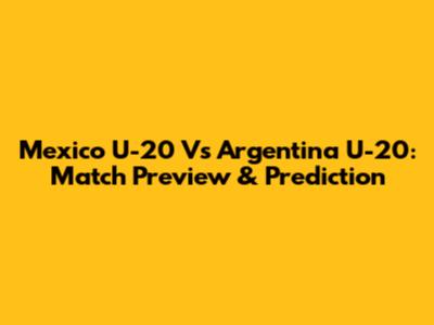 Mexico U-20 Vs Argentina U-20: Match Preview & Prediction