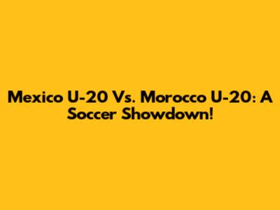 Mexico U-20 Vs. Morocco U-20: A Soccer Showdown!