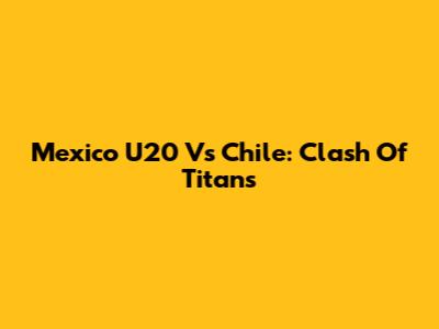 Mexico U20 Vs Chile: Clash Of Titans