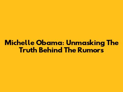 Michelle Obama: Unmasking The Truth Behind The Rumors
