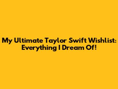 My Ultimate Taylor Swift Wishlist: Everything I Dream Of!
