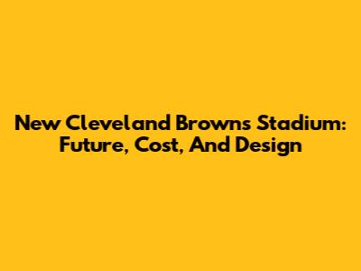 New Cleveland Browns Stadium: Future, Cost, And Design