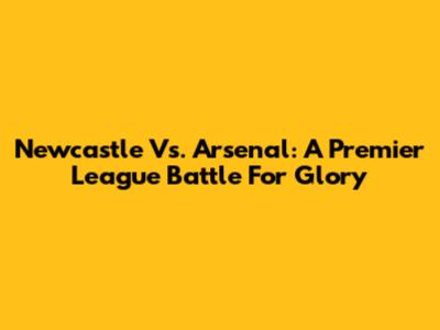 Newcastle Vs. Arsenal: A Premier League Battle For Glory