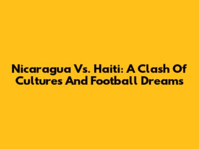Nicaragua Vs. Haiti: A Clash Of Cultures And Football Dreams
