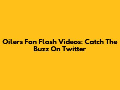 Oilers Fan Flash Videos: Catch The Buzz On Twitter