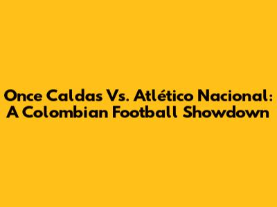 Once Caldas Vs. Atlético Nacional: A Colombian Football Showdown