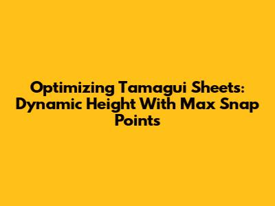 Optimizing Tamagui Sheets: Dynamic Height With Max Snap Points