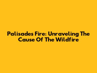 Palisades Fire: Unraveling The Cause Of The Wildfire