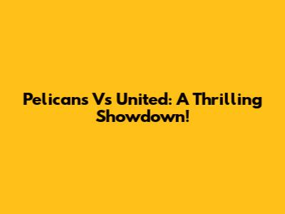 Pelicans Vs United: A Thrilling Showdown!