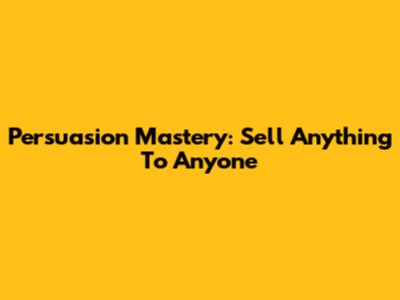 Persuasion Mastery: Sell Anything To Anyone