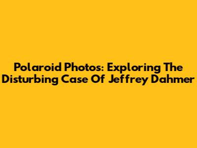 Polaroid Photos: Exploring The Disturbing Case Of Jeffrey Dahmer