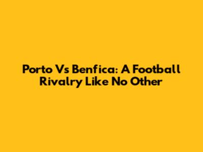 Porto Vs Benfica: A Football Rivalry Like No Other
