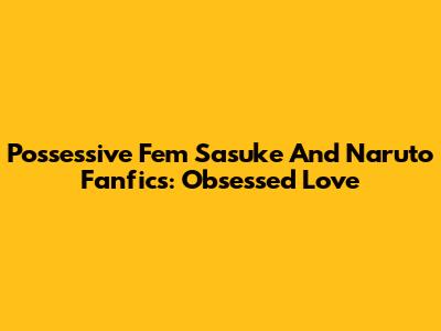 Possessive Fem Sasuke And Naruto Fanfics: Obsessed Love