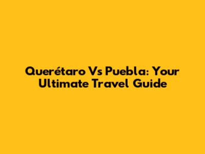 Querétaro Vs Puebla: Your Ultimate Travel Guide