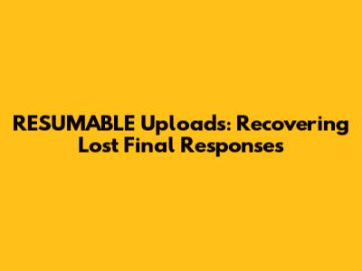 RESUMABLE Uploads: Recovering Lost Final Responses